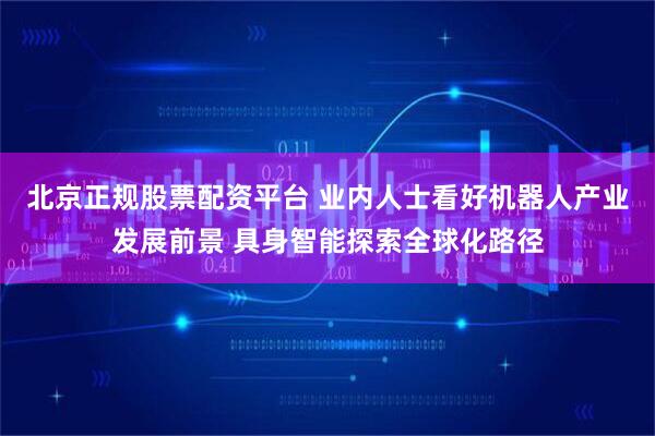 北京正规股票配资平台 业内人士看好机器人产业发展前景 具身智能探索全球化路径