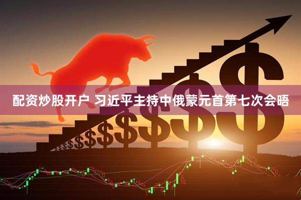 配资炒股开户 习近平主持中俄蒙元首第七次会晤