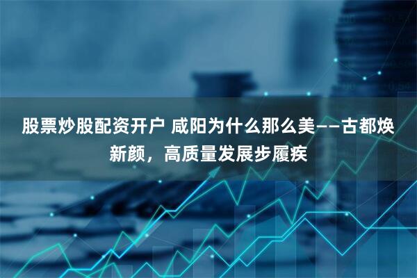 股票炒股配资开户 咸阳为什么那么美——古都焕新颜，高质量发展步履疾