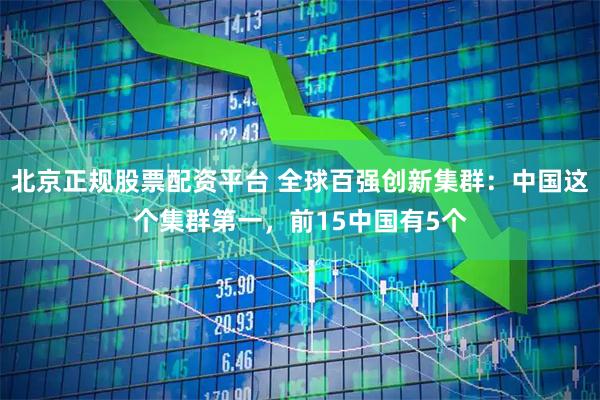 北京正规股票配资平台 全球百强创新集群：中国这个集群第一，前15中国有5个