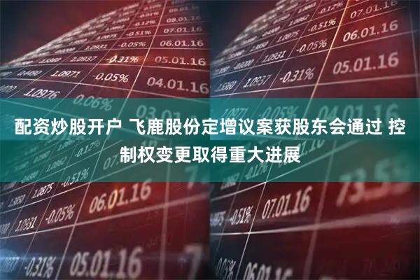 配资炒股开户 飞鹿股份定增议案获股东会通过 控制权变更取得重大进展