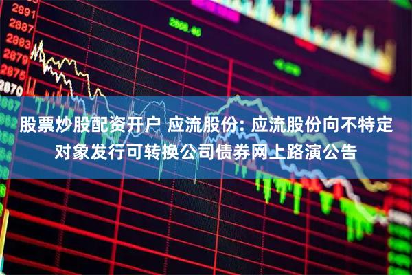 股票炒股配资开户 应流股份: 应流股份向不特定对象发行可转换公司债券网上路演公告
