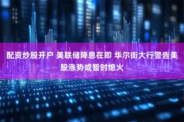配资炒股开户 美联储降息在即 华尔街大行警告美股涨势或暂时熄火