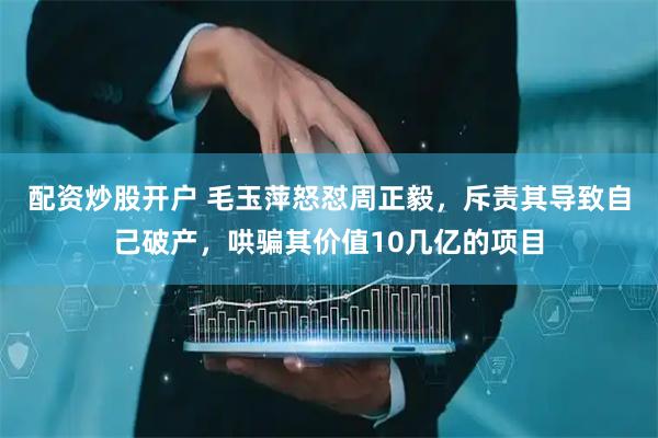 配资炒股开户 毛玉萍怒怼周正毅，斥责其导致自己破产，哄骗其价值10几亿的项目