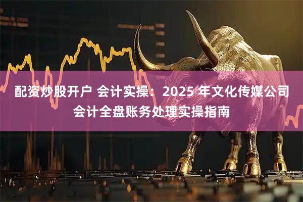 配资炒股开户 会计实操：2025 年文化传媒公司会计全盘账务处理实操指南