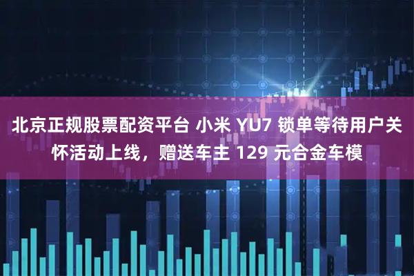 北京正规股票配资平台 小米 YU7 锁单等待用户关怀活动上线，赠送车主 129 元合金车模