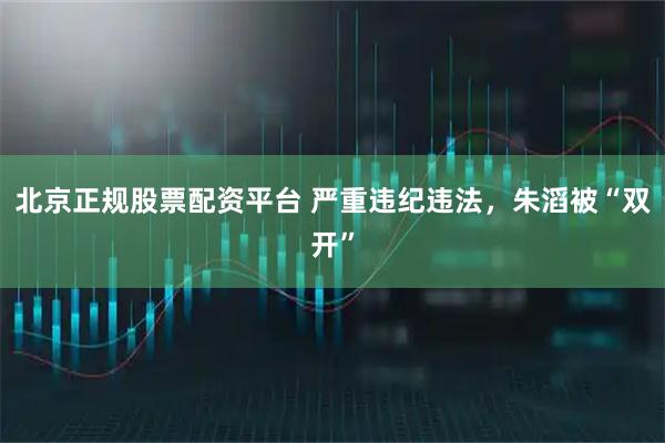 北京正规股票配资平台 严重违纪违法，朱滔被“双开”